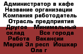 Администратор в кафе › Название организации ­ Компания-работодатель › Отрасль предприятия ­ Другое › Минимальный оклад ­ 1 - Все города Работа » Вакансии   . Марий Эл респ.,Йошкар-Ола г.